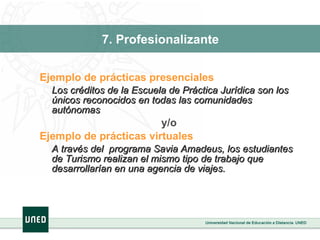 7. Profesionalizante Ejemplo de prácticas presenciales Los créditos de la Escuela de Práctica Jurídica son los únicos reconocidos en todas las comunidades autónomas y/o Ejemplo de prácticas virtuales A través del  programa Savia Amadeus, los estudiantes de Turismo realizan el mismo tipo de trabajo que desarrollarían en una agencia de viajes. 