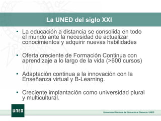 La UNED del siglo XXI   La educación a distancia se consolida en todo el mundo ante la necesidad de actualizar conocimientos y adquirir nuevas habilidades Oferta creciente de Formación Continua con aprendizaje a lo largo de la vida (>600 cursos) Adaptación continua a la innovación con la Enseñanza virtual y B-Learning.  Creciente implantación como universidad plural y multicultural. 