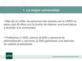 1. La mayor universidad Más de un millón de personas han pasado por la UNED en estos casi 40 años con la ilusión de obtener una licenciatura o acceder a la universidad Profesores (1.450), tutores (6.900) y personal de administración y servicios (2.000) garantizan una atención de calidad al estudiante 