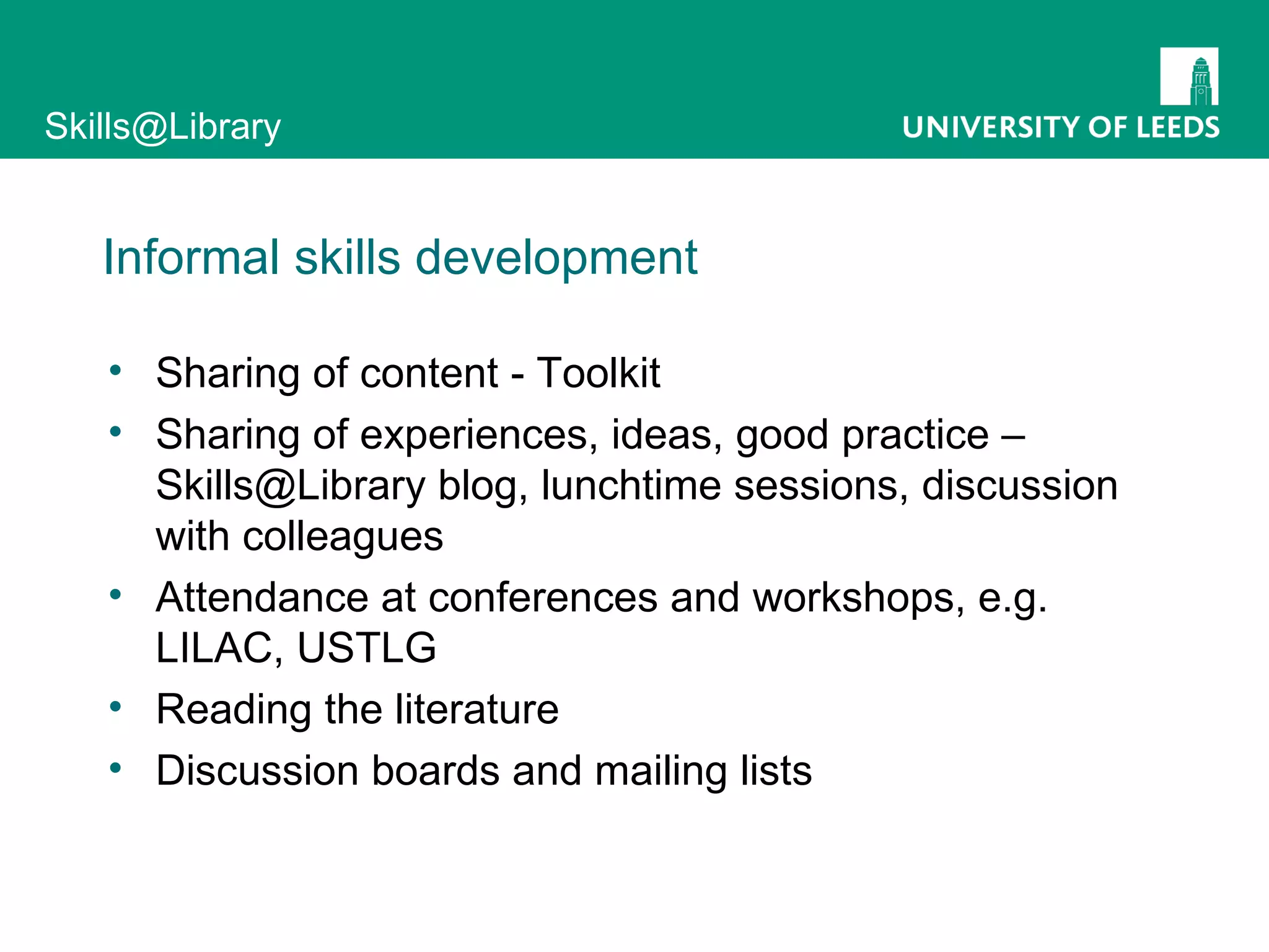 Informal skills development Sharing of content - Toolkit Sharing of experiences, ideas, good practice – Skills@Library blog, lunchtime sessions, discussion with colleagues Attendance at conferences and workshops, e.g. LILAC, USTLG Reading the literature Discussion boards and mailing lists 