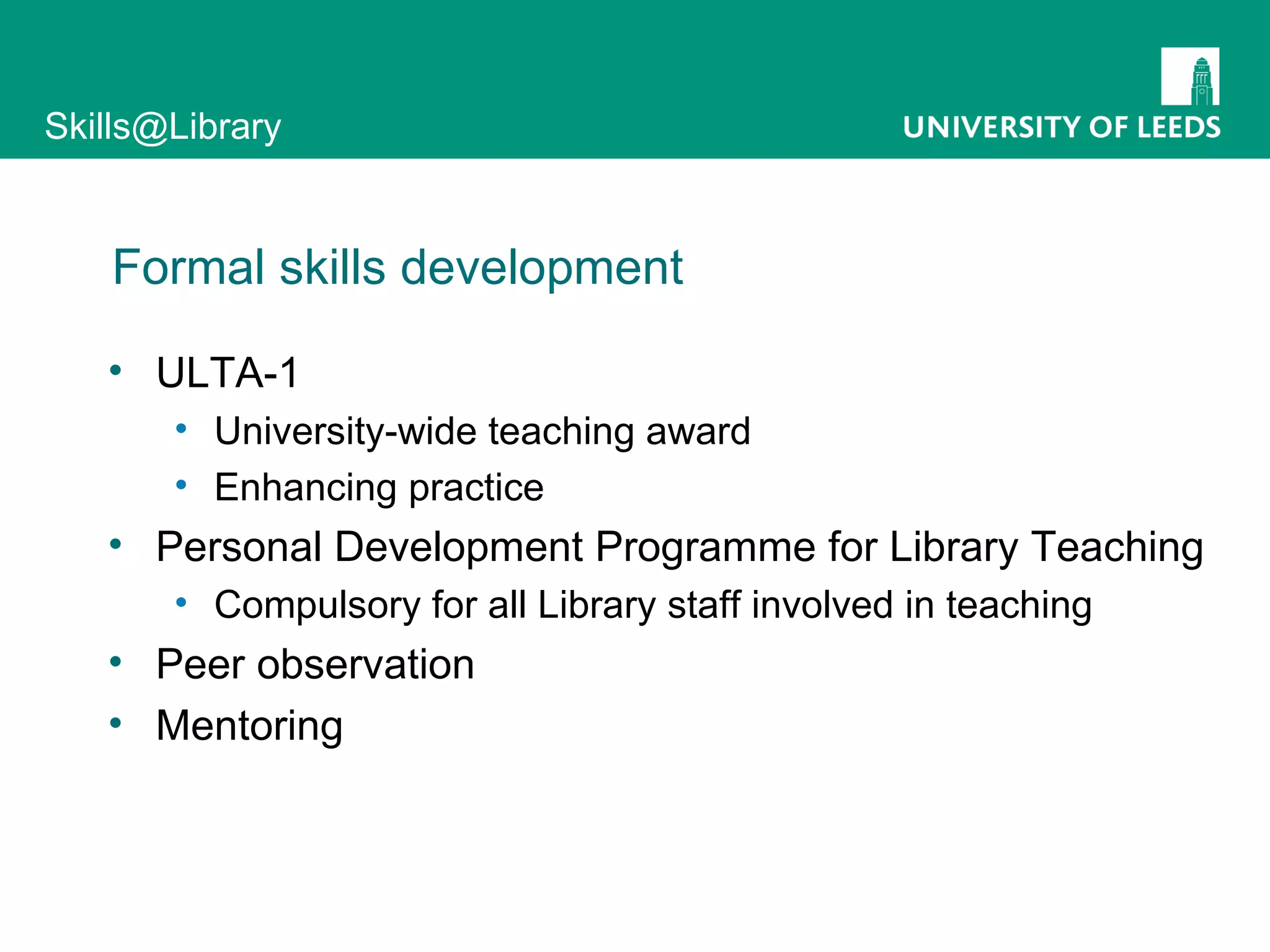 Formal skills development ULTA-1 University-wide teaching award Enhancing practice Personal Development Programme for Library Teaching Compulsory for all Library staff involved in teaching Peer observation Mentoring 