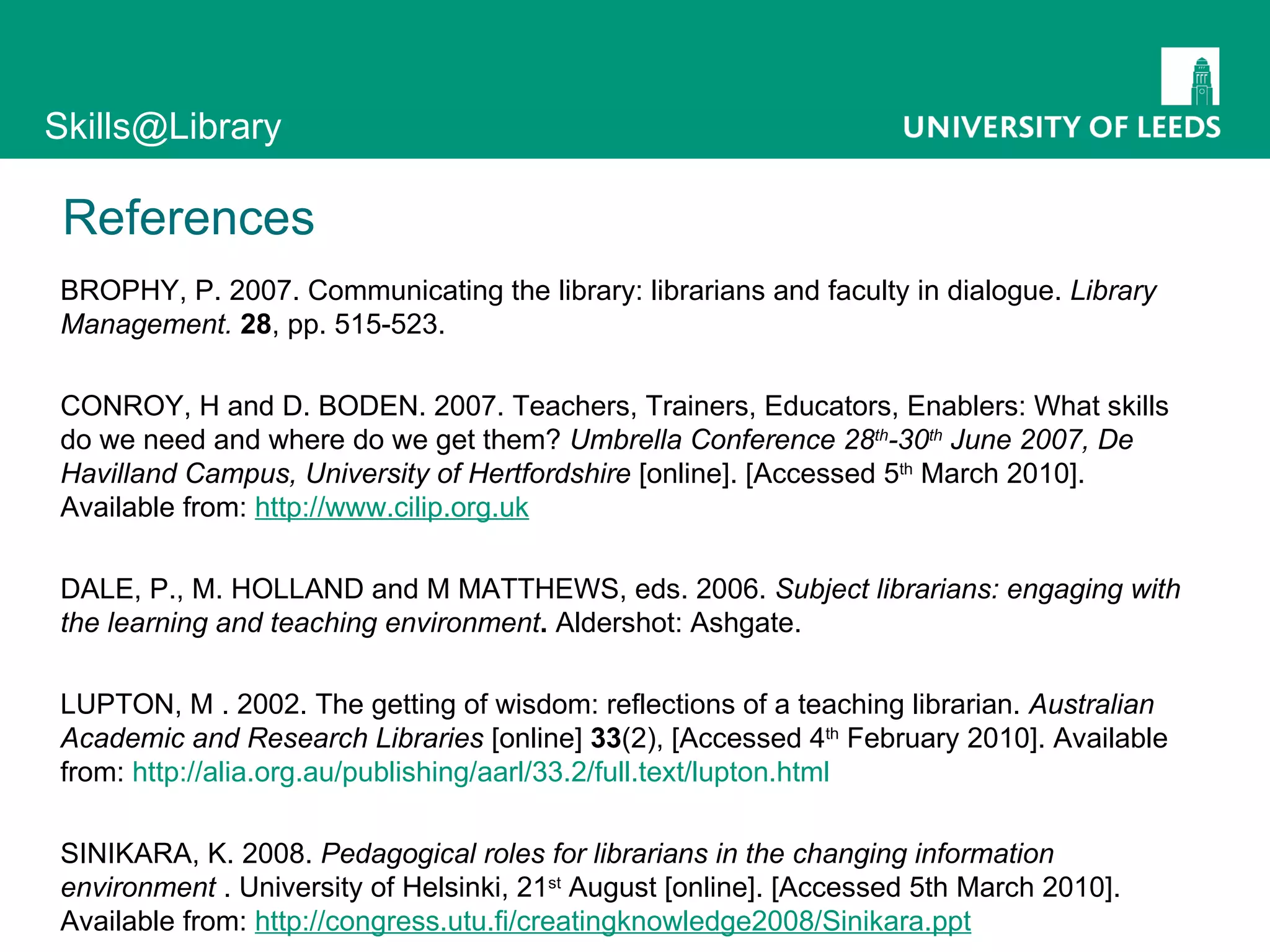 References BROPHY, P. 2007. Communicating the library: librarians and faculty in dialogue.  Library Management.  28 , pp. 515-523.  CONROY, H and D. BODEN. 2007.  Teachers, Trainers, Educators, Enablers: What skills do we need and where do we get them?   Umbrella Conference 28 th -30 th  June 2007, De Havilland Campus, University of Hertfordshire  [online]. [Accessed 5 th  March 2010]. Available from:  http://www.cilip.org.uk DALE, P., M. HOLLAND and M MATTHEWS, eds. 2006.  Subject librarians: engaging with the learning and teaching environment .  Aldershot: Ashgate. LUPTON, M . 2002. The getting of wisdom: reflections of a teaching librarian.  Australian Academic and Research Libraries  [online]  33 (2), [Accessed 4 th  February 2010]. Available from:  http://alia.org.au/publishing/aarl/33.2/full.text/lupton.html SINIKARA, K. 2008.  Pedagogical roles for librarians in the changing information environment  . University of Helsinki, 21 st  August [online]. [Accessed 5th March 2010]. Available from:  http://congress.utu.fi/creatingknowledge2008/Sinikara.ppt 
