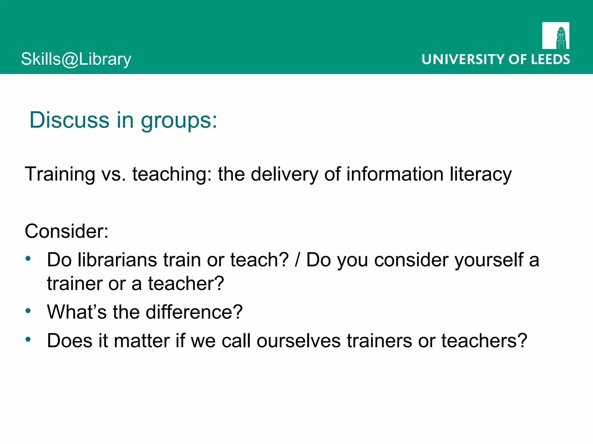 Discuss in groups: Training vs. teaching: the delivery of information literacy Consider: Do librarians train or teach? / Do you consider yourself a trainer or a teacher? What’s the difference? Does it matter if we call ourselves trainers or teachers? 