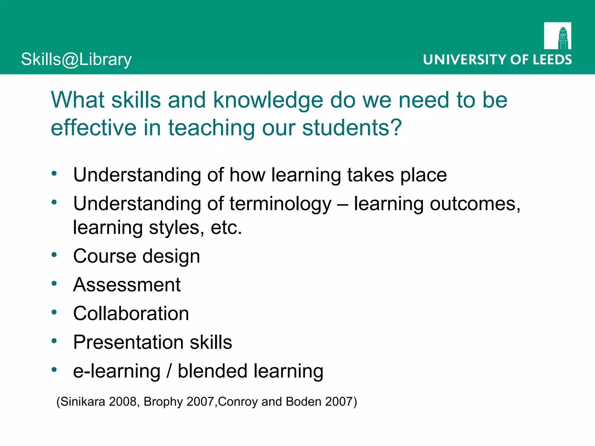 What skills and knowledge do we need to be effective in teaching our students? Understanding of how learning takes place Understanding of terminology – learning outcomes, learning styles, etc. Course design Assessment Collaboration Presentation skills e-learning / blended learning (Sinikara 2008, Brophy 2007,Conroy and Boden 2007) 