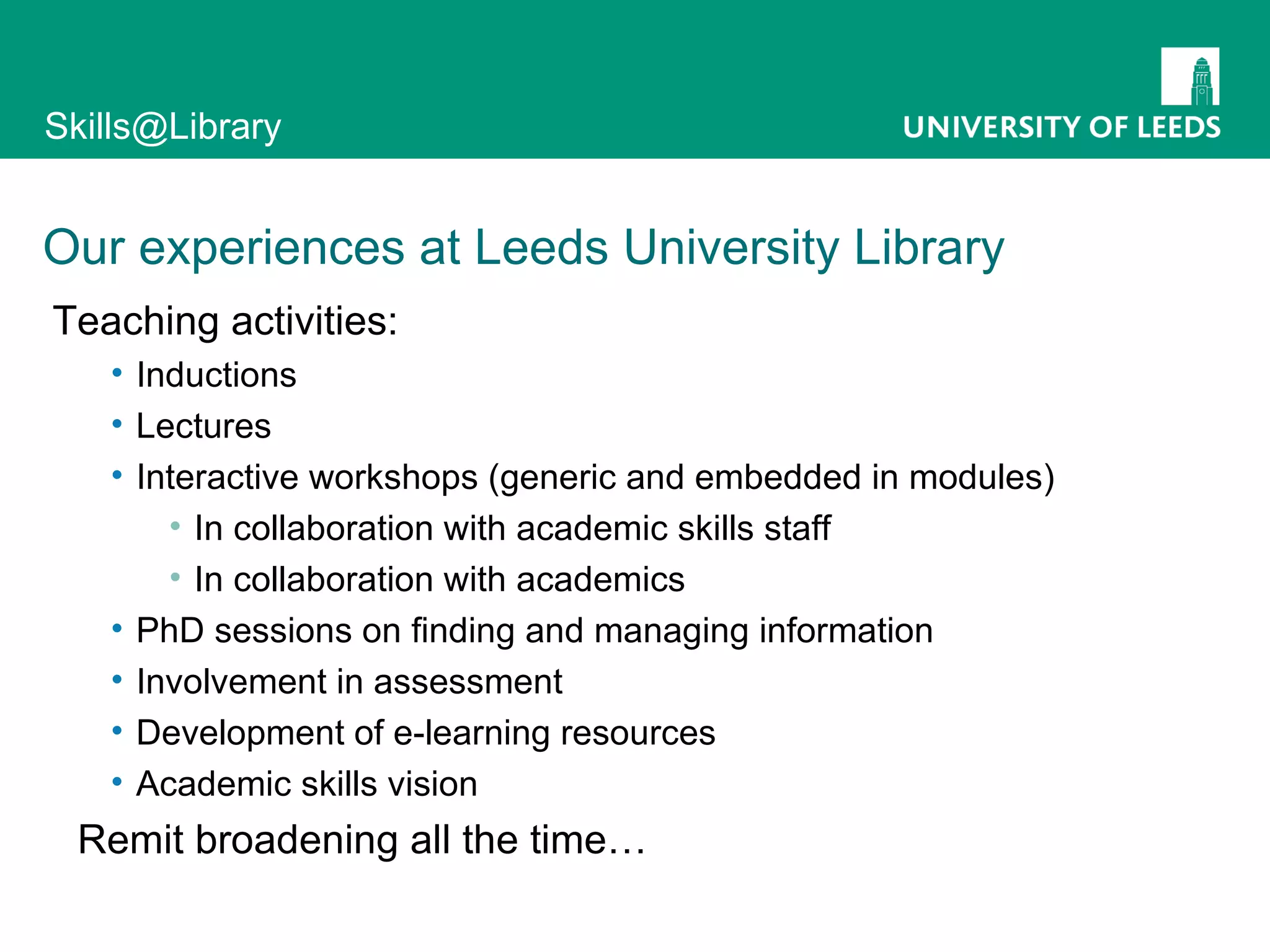 Our experiences at Leeds University Library Teaching activities: Inductions Lectures Interactive workshops (generic and embedded in modules) In collaboration with academic skills staff In collaboration with academics PhD sessions on finding and managing information Involvement in assessment Development of e-learning resources Academic skills vision Remit broadening all the time… 