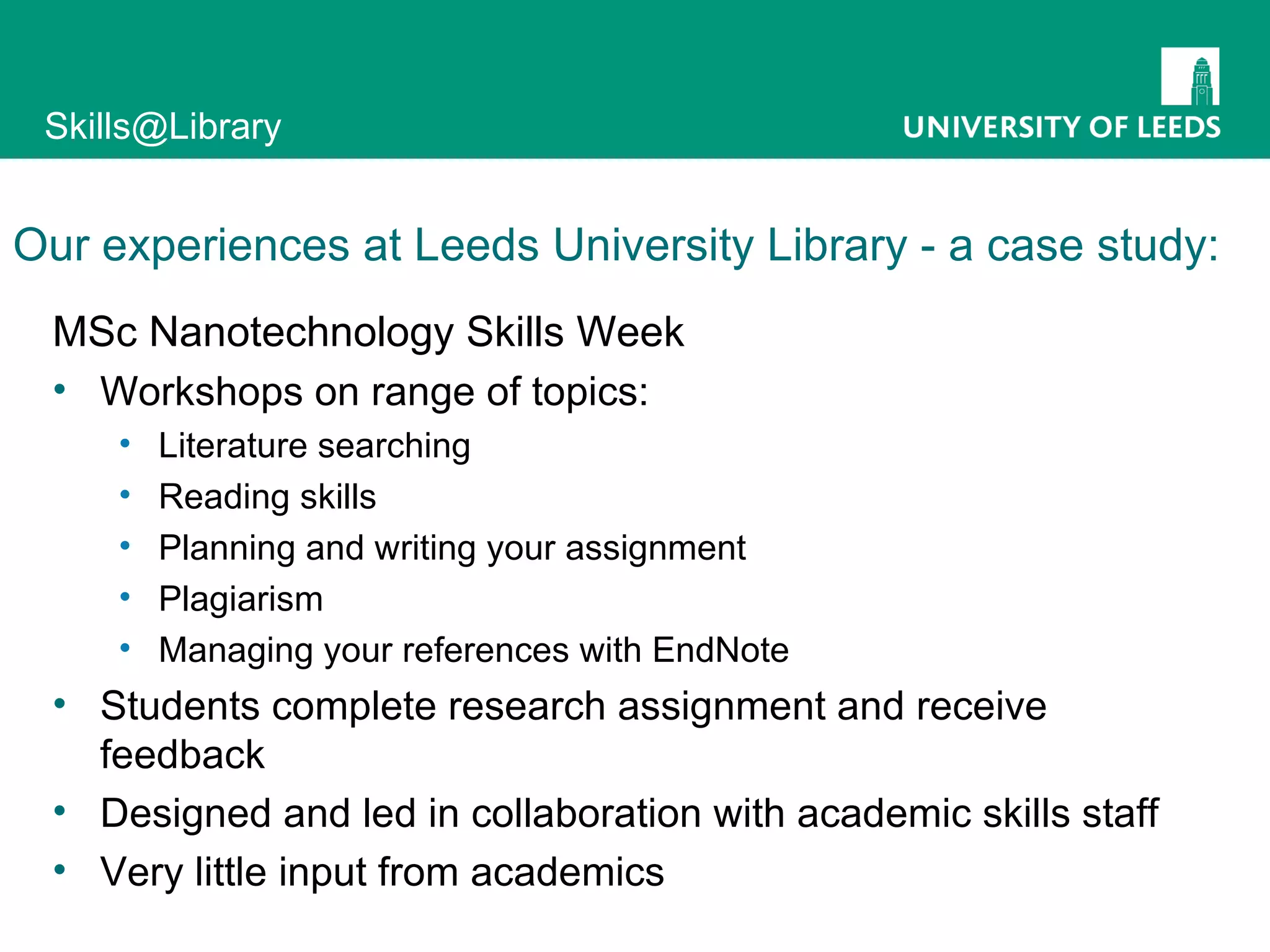 Our experiences at Leeds University Library - a case study: MSc Nanotechnology Skills Week Workshops on range of topics: Literature searching Reading skills Planning and writing your assignment Plagiarism Managing your references with EndNote Students complete research assignment and receive feedback Designed and led in collaboration with academic skills staff Very little input from academics 