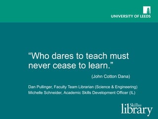 “ Who dares to teach must never cease to learn.”  (John Cotton Dana) Dan Pullinger, Faculty Team Librarian (Science & Engineering) Michelle Schneider,  Academic Skills Development Officer (IL) 
