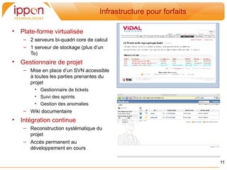 Infrastructure pour forfaits

•   Plate-forme virtualisée
     – 2 serveurs bi-quadri core de calcul
     – 1 serveur de stockage (plus d’un
       To)
•   Gestionnaire de projet
     – Mise en place d’un SVN accessible
       à toutes les parties prenantes du
       projet
         • Gestionnaire de tickets
         • Suivi des sprints
         • Gestion des anomalies
     – Wiki documentaire
•   Intégration continue
     – Reconstruction systématique du
       projet
     – Accès permanent au
       développement en cours

                                                                     11
 