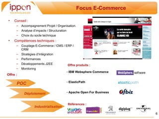 Focus SOA
                                                    Focus E-Commerce

•    Conseil :
      –   Accompagnement Projet / Organisation.
      –   Analyse d’impacts / Structuration
      –   Choix du socle technique
•    Compétences techniques :
      –   Couplage E-Commerce / CMS / ERP /
          CRM
      –   Stratégies d’Intégration
      –   Performances
      –   Développements J2EE                 Offre produits :
      –   Monitoring
                                              - IBM Websphere Commerce
Offre :

                                              - ElasticPath
      POC
                                              - Apache Open For Business
            Déploiement

                                              Références :
                   Industrialisation
                                                                               6
 