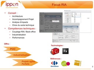 Focus RIA

•   Conseil :
      – Architecture
      – Accompagnement Projet
      – Analyse d’impacts
      – Choix du socle technique
•   Compétences techniques :
      – Couplage RIA / Back-office
      – Industrialisation
      – Performances


Offre :
                                     Technologies :

      POC

          Industrialisation
                                     Références :
                   Projets agiles
                   Forfaits
                                                      7
 