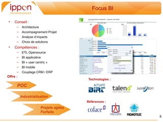 Focus BI

•    Conseil :
      –    Architecture
      –    Accompagnement Projet
      –    Analyse d’impacts
      –    Choix de solutions
•    Compétences :
      –    ETL Opensource
      –    BI applicative
      –    BI « user centric »
      –    BI mobile
      –    Couplage CRM / ERP
Offre :
                                            Technologies :

      POC

          Industrialisation
                                           Références :
                          Projets agiles
                          Forfaits
                                                             8
 