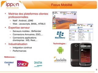 Focus Mobilité

•   Maitrise des plateformes clientes
    professionnelles
     – Natif : Android, J2ME
     – Web : Javascripts, BKML, HTML5
•   Expertise serveur
     – Serveurs mobiles : BkRender
     – Connexions Annuaires, SSO,...
     – Connexions applications
       d'entreprise : WS, Rest,...
•   Industrialisation                    Technologies :

     – Intégration continue
     – Performances

Références :




                                                          9
 