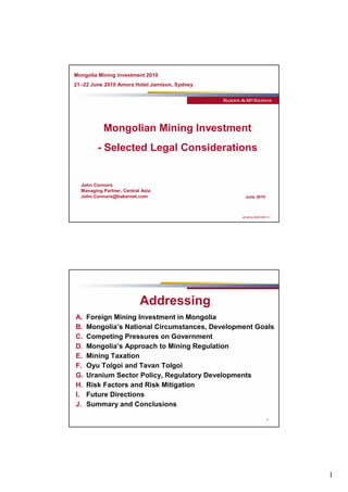 1
almdms #2033587-v1
Mongolian Mining Investment
- Selected Legal Considerations
John Connors
Managing Partner, Central Asia
John.Connors@bakernet.com June 2010
Mongolia Mining investment 2010
21 -22 June 2010 Amora Hotel Jamison, Sydney
2
Addressing
A. Foreign Mining Investment in Mongolia
B. Mongolia’s National Circumstances, Development Goals
C. Competing Pressures on Government
D. Mongolia’s Approach to Mining Regulation
E. Mining Taxation
F. Oyu Tolgoi and Tavan Tolgoi
G. Uranium Sector Policy, Regulatory Developments
H. Risk Factors and Risk Mitigation
I. Future Directions
J. Summary and Conclusions
 