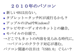 ２０１０年のパソコン新しいOSは出ない。タブレット＝タッチPCが流行るかも？アップルのiPadやWindows7テレビやオーディオのネットとの融合。モバイルの台頭で、->どこでもネットの内容を見られる時代に。　->パソコンのクラウド対応が進む。パソコン関連の注目は「USB3.0」ぐらい？