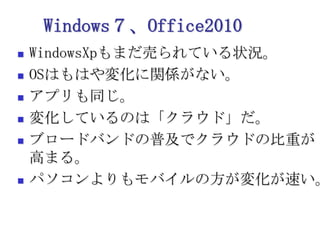 Windows７、Office2010WindowsXpもまだ売られている状況。OSはもはや変化に関係がない。アプリも同じ。変化しているのは「クラウド」だ。ブロードバンドの普及でクラウドの比重が高まる。パソコンよりもモバイルの方が変化が速い。