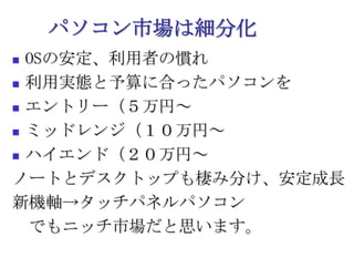 パソコン市場は細分化OSの安定、利用者の慣れ利用実態と予算に合ったパソコンをエントリー（５万円～ミッドレンジ（１０万円～ハイエンド（２０万円～ノートとデスクトップも棲み分け、安定成長新機軸->タッチパネルパソコン　でもニッチ市場だと思います。
