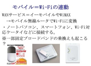 モバイル＝Wi-Fiの連動WANサービス＝イーモバイルやWiMAX　->モバイル無線ルータでWi-Fiに変換・ノートパソコン、スマートフォン、Wi-Fi対応ケータイなどに接続する。※一部固定ブロードバンドの乗換えも起こる？