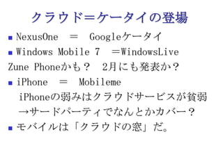クラウド＝ケータイの登場NexusOne　＝　GoogleケータイWindows Mobile 7　＝WindowsLiveZune Phoneかも？　2月にも発表か？iPhone　＝　Mobileme　　iPhoneの弱みはクラウドサービスが貧弱　->サードパーティでなんとかカバー？モバイルは「クラウドの窓」だ。