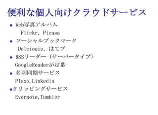 便利な個人向けクラウドサービスWeb写真アルバム　　Flickr，Picasaソーシャルブックマーク　 Delciouis、はてブRSSリーダー（サーバータイプ）　GoogleReaderが定番名刺同期サービス　Plaxo,Linkedinクリッピングサービス　Evernote,Tumbler