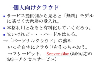 個人向けクラウドサービス提供側から見ると「無料」モデルに基づく大衆層の受入れ。本格利用となると有料化していくだろう。安いけれど・・・ハードルはある。->「パーソナルクラウド」の薦め　いっそ自宅にクラウドを作っちゃおう。　->フリービット、ServersMan(WAN対応のNAS＋アクセスサービス）