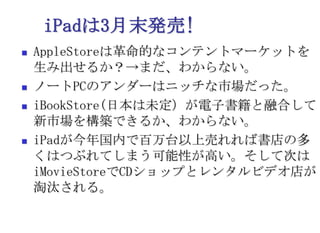 iPadは3月末発売!AppleStoreは革命的なコンテントマーケットを生み出せるか？->まだ、わからない。ノートPCのアンダーはニッチな市場だった。iBookStore(日本は未定）が電子書籍と融合して新市場を構築できるか、わからない。iPadが今年国内で百万台以上売れれば書店の多くはつぶれてしまう可能性が高い。そして次はiMovieStoreでCDショップとレンタルビデオ店が淘汰される。