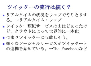 ツイッターの流行は続く？リアルタイムの状況をウェブでやりとりする。->リアルタイム・ウェブツイッター類似サービスは山ほどあったけど、クラウドによって世界的に一本化。つまりツイッターに収斂しそう。様々なソーシャルサービスがツイッターとの連携を始めている。->The Facebookなど