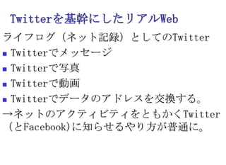 Twitterを基幹にしたリアルWebライフログ（ネット記録）としてのTwitterTwitterでメッセージTwitterで写真Twitterで動画Twitterでデータのアドレスを交換する。->ネットのアクティビティをともかくTwitter（とFacebook)に知らせるやり方が普通に。