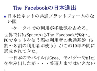 The Facebookの日本進出日本はネットの共通プラットフォームのない国　->ケータイでの利用が多数派を占める。世界ではMySpaceからThe FacebookやQQへ。PCでネットを使う際の利用者の共通基盤（6割～８割の利用者が使う）がこの10年の間に形成されてきた。　->日本のモバイルはGree、モバゲーやmixiを生み出したが・・・普遍とまではいえない。