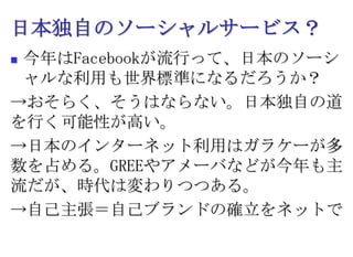 日本独自のソーシャルサービス？今年はFacebookが流行って、日本のソーシャルな利用も世界標準になるだろうか？->おそらく、そうはならない。日本独自の道を行く可能性が高い。->日本のインターネット利用はガラケーが多数を占める。GREEやアメーバなどが今年も主流だが、時代は変わりつつある。->自己主張＝自己ブランドの確立をネットで