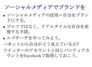 ソーシャルメディアでブランドをソーシャルメディアの活用＝自分をブランドにする。プロフではなく、リアルタイムな自分を表現する手段。エゴサーチをやってみよう。->ネットから自分がどう見えているか?ツイッターのアカウントと同じバニティアカウントをFacebookで取得しておこう。