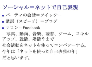 ソーシャル＝ネットで自己表現パーティの会話＝ツイッター講話（スピーチ）＝ブログサロン＝Facebook　写真、動画、音楽、読書、ゲーム、スキルアップ、就活、婚活？まで社会活動をネットを使ってエンパワーする。今年は「ネットを使った自己表現の年」だと思います。