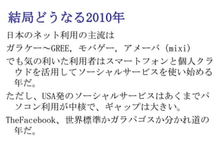 結局どうなる2010年日本のネット利用の主流はガラケー～GREE，モバゲー，アメーバ（mixi)でも気の利いた利用者はスマートフォンと個人クラウドを活用してソーシャルサービスを使い始める年だ。ただし、USA発のソーシャルサービスはあくまでパソコン利用が中核で、ギャップは大きい。TheFacebook、世界標準かガラパゴスか分かれ道の年だ。