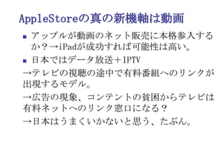 AppleStoreの真の新機軸は動画アップルが動画のネット販売に本格参入するか？->iPadが成功すれば可能性は高い。日本ではデータ放送＋IPTV->テレビの視聴の途中で有料番組へのリンクが出現するモデル。->広告の現象、コンテントの貧困からテレビは有料ネットへのリンク窓口になる？->日本はうまくいかないと思う、たぶん。