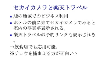 セカイカメラと楽天トラベルARの地域でのビジネス利用ホテルの前に来てセカイカメラでみると室内の写真が表示される。楽天トラベルの予約リンクも表示される。->飲食店でも応用可能。※チョウを捕まえる方が面白い？