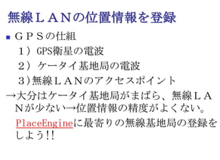 無線ＬＡＮの位置情報を登録ＧＰＳの仕組　１）GPS衛星の電波　２）ケータイ基地局の電波　３)無線ＬＡＮのアクセスポイント->大分はケータイ基地局がまばら、無線ＬＡＮが少ない->位置情報の精度がよくない。　PlaceEngineに最寄りの無線基地局の登録をしよう!!