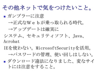 その他ネットで気をつけたいこと。ガンブラーに注意　->正式なＷｅｂが乗っ取られる時代。　->アップデートは確実にシステム、セキュリティソフト、Java、AcrobatIEを使わない。MicrosoftSecurityを活用。　->パスワードの管理、使い回しはしない。ダウンロード違法になりました、変なサイトには注意をすること。