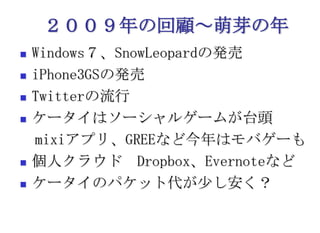 ２００９年の回顧～萌芽の年Windows７、SnowLeopardの発売iPhone3GSの発売Twitterの流行ケータイはソーシャルゲームが台頭　mixiアプリ、GREEなど今年はモバゲーも個人クラウド　Dropbox、Evernoteなどケータイのパケット代が少し安く？