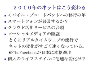 ２０１０年のネットはこう変わるモバイル・ブロードバンドへの移行の年スマートフォンが普及するか？クラウド活用サービスの台頭ソーシャルメディアの隆盛　とくにリアルタイムウェブの流行で　ネットの変化がすごく速くなっている。　※TheFacebookが日本に本格進出個人のライフスタイルに急速な変化が？