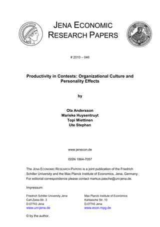 JENA ECONOMIC
RESEARCH PAPERS
# 2010 – 046
Productivity in Contests: Organizational Culture and
Personality Effects
by
Ola Andersson
Marieke Huysentruyt
Topi Miettinen
Ute Stephan
www.jenecon.de
ISSN 1864-7057
The JENA ECONOMIC RESEARCH PAPERS is a joint publication of the Friedrich
Schiller University and the Max Planck Institute of Economics, Jena, Germany.
For editorial correspondence please contact markus.pasche@uni-jena.de.
Impressum:
Friedrich Schiller University Jena Max Planck Institute of Economics
Carl-Zeiss-Str. 3 Kahlaische Str. 10
D-07743 Jena D-07745 Jena
www.uni-jena.de www.econ.mpg.de
© by the author.
 