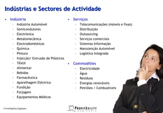Indústrias e Sectores de Actividade
 • Indústria                                    • Serviços
         –    Indústria Automóvel                  –   Telecomunicações (móveis e fixas)
         –    Semicondutores                       –   Distribuição
         –    Electrónica                          –   Outsourcing
         –    Metalomecânica                       –   Serviços comerciais
         –    Electrodomésticos                    –   Sistemas Informação
         –    Química                              –   Manutenção Automóvel
         –    Pintura                              –   Logística Integrada
         –    Injecção/ Extrusão de Plásticos
         –    Têxtil                            • Commodities
         –    Alimentar                            –   Electricidade
         –    Bebidas                              –   Água
         –    Farmacêutica                         –   Resíduos
         –    Aparelhagem Eléctrica                –   Energias renováveis
         –    Fundição                             –   Petróleo / Combustíveis
         –    Forjagem
         –    Equipamentos Médicos


© Profitability Engineers                                                                  27
 