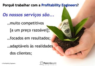 Porquê trabalhar com a Profitability Engineers?

 Os nossos serviços são...
         …muito competitivos
              [a um preço razoável];

         …focados em resultados;

         …adaptáveis às realidades
              dos clientes;

© Profitability Engineers                          29
 