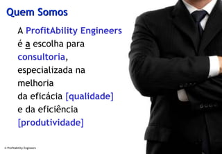 Quem Somos
          A ProfitAbility Engineers
          é a escolha para
          consultoria,
          especializada na
          melhoria
          da eficácia [qualidade]
          e da eficiência
          [produtividade]

© Profitability Engineers             3
 