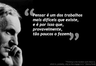Pensar é um dos trabalhos
mais difíceis que existe,
e é por isso que,
provavelmente,
tão poucos o fazem!




                            “Thinking is the hardest work there is,
        which is, probably, why so few engage in it.” [Henry Ford]
 