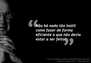 Não há nada tão inútil
como fazer de forma
eficiente o que não devia
estar a ser feito!




      “There is nothing so useless as doing efficiently that which
                    should not be done at all” – [Peter Drucker].
 