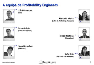 A equipa da Profitability Engineers
                            Luís Fernandes
                            [CEO]


                                                         Manuela Vieira
                                                 [Sales & Marketing Manager]



                            Bruno Inácio
                            [Consultor Sénior]


                                                          Diogo Baptista
                                                                 [Consultor]



                            Hugo Gonçalves
                            [Consultor]


                                                                 Inês Reis
                                                      [Office & HR Manager]


© Profitability Engineers                                                      7
 