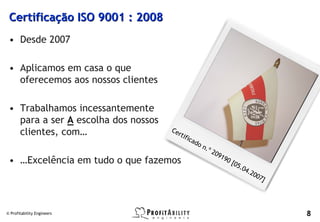 Certificação ISO 9001 : 2008
 • Desde 2007

 • Aplicamos em casa o que
   oferecemos aos nossos clientes

 • Trabalhamos incessantemente
   para a ser A escolha dos nossos
   clientes, com…                    Ce
                                          rti
                                              f   ica
                                                      d   on
                                                            .º 2
                                                                   09
                                                                     19
 • …Excelência em tudo o que fazemos                                      0[
                                                                            05
                                                                                 .04
                                                                                       .20
                                                                                             07
                                                                                                  ]




© Profitability Engineers                                                                             8
 