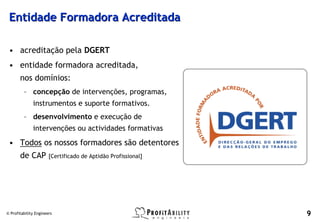Entidade Formadora Acreditada

 • acreditação pela DGERT
 • entidade formadora acreditada,
       nos domínios:
         – concepção de intervenções, programas,
              instrumentos e suporte formativos.
         – desenvolvimento e execução de
              intervenções ou actividades formativas
 • Todos os nossos formadores são detentores
       de CAP          [Certificado de Aptidão Profissional]




© Profitability Engineers                                      9
 