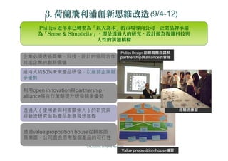 3.荷
       3.荷蘭飛利浦創新思維改造(9/4-12)
     Philips 近年來已轉型為「以人為本」的市場導向公司。企業品牌承諾
     為「Sense & Simplicity」，即是透過人的研究，設計做為複雜科技與
                          人性的溝通橋樑

                                                Philips Design 副總裁親自講解
企業必須透過商業、科技、設計的協同合作                             partnership與alliance的管理
找出企業的創新價值
維持大約30%未來產品研發，以維持企業競
爭優勢

利用open innovation與partnership、
alliance等合作策略提升研發競爭優勢

透過人（使用者與利害關係人）的研究與                                                           經驗流練習
經驗流研究做為產品創意發想基礎


透過value proposition house從顧客面、
商業面、公司面去思考整個產品的可行性
                      CPC©2010, all rights reserved
                                                 Value proposition house練習
 