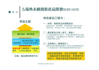 5.瑞典永續創新產品開發(9/25-10/3)
     5.瑞         (9/25-


                         綠色產品三層次：
    學習主題
                         一、材料、製程與生命週期評估
                              包括碳足跡、綠色標章，談的都是第一層次的材料、
                              製程方面，如何減少污染、減少能源消耗等議題


                         二、概念解決方案（耐久、節能）
  國外參訪、標竿學習                   不只是使用環保材料而已，而是改變使用模式的全新
                              的產品概念，例如讓產品可以用的更久、讓產品使用
                              太陽能與替代能源
進階應用：產品概念創造、產品
創新實踐、生態設計產品開發            三、去物質化（服務設計）
                              我們是否真的需要這個產品？是否可用租賃服務取代
基礎知識：情境設計、消費趨勢                一次性產品消耗？牽涉到服務與商業模式的設計。
應用、人本與永續設計、TRIZ…
                                 談綠色產品開發，設計非常重要，因為
 主軸：產品創新實務作法                     一個產品是不是綠色產品，對環境污染
                                 有多少，都是在產品設計階段就決定。

               CPC©2010, all rights reserved
 