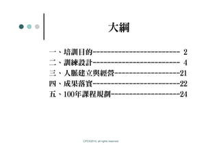 大綱

一、培訓目的------------------------ 2
二、訓練設計------------------------ 4
三、人脈建立與經營------------------21
四、成果落實------------------------22
五、100年課程規劃-------------------24




       CPC©2010, all rights reserved
 